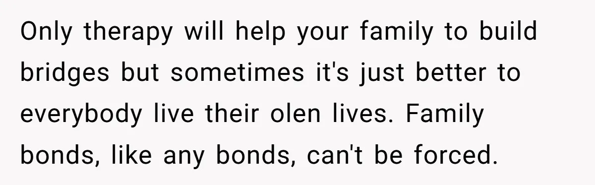 Only therapy will help your family to build bridges but sometimes it's just better to everybody live their olen lives. Family bonds, like any bonds, can't be forced.