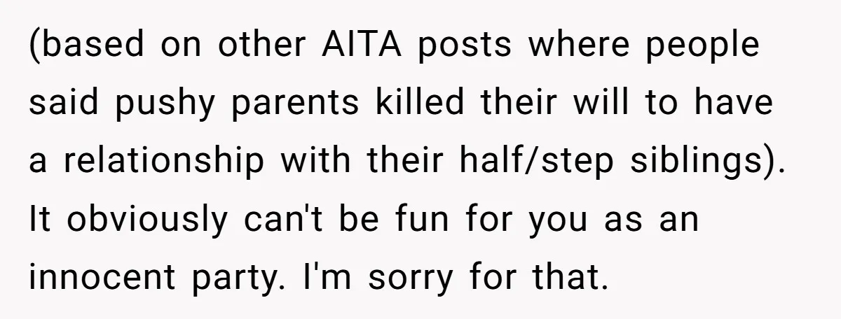 (based on other AITA posts where people said pushy parents killed their will to have a relationship with their half/step siblings). It obviously can't be fun for you as an...