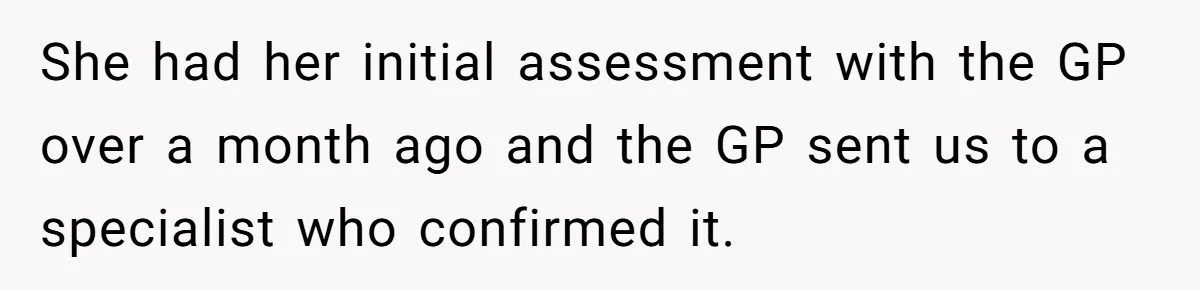 She had her initial assessment with the GP over a month ago and the GP sent us to a specialist who confirmed it.