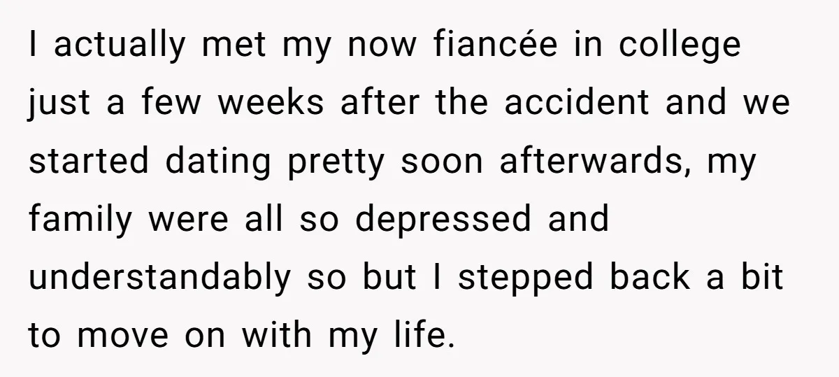 I actually met my now fiancée in college just a few weeks after the accident and we started dating pretty soon afterwards, my family were all so depressed and understandably...