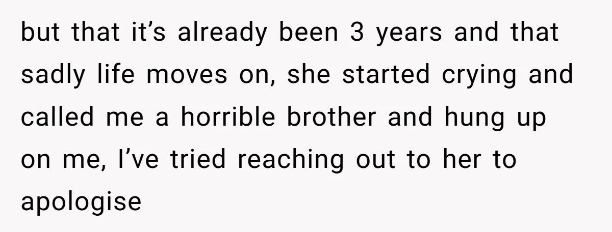 but that it’s already been 3 years and that sadly life moves on, she started crying and called me a horrible brother and hung up on me, I’ve tried reaching...