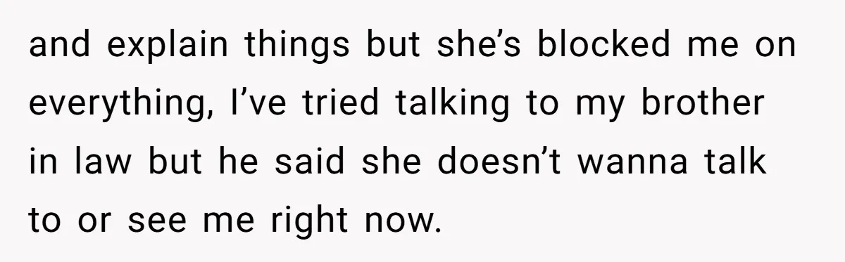 and explain things but she’s blocked me on everything, I’ve tried talking to my brother in law but he said she doesn’t wanna talk to or see me right now.