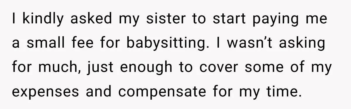 I kindly asked my sister to start paying me a small fee for babysitting. I wasn’t asking for much, just enough to cover some of my expenses and compensate for...
