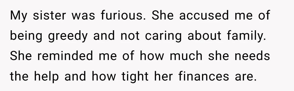 My sister was furious. She accused me of being greedy and not caring about family. She reminded me of how much she needs the help and how tight her finances...