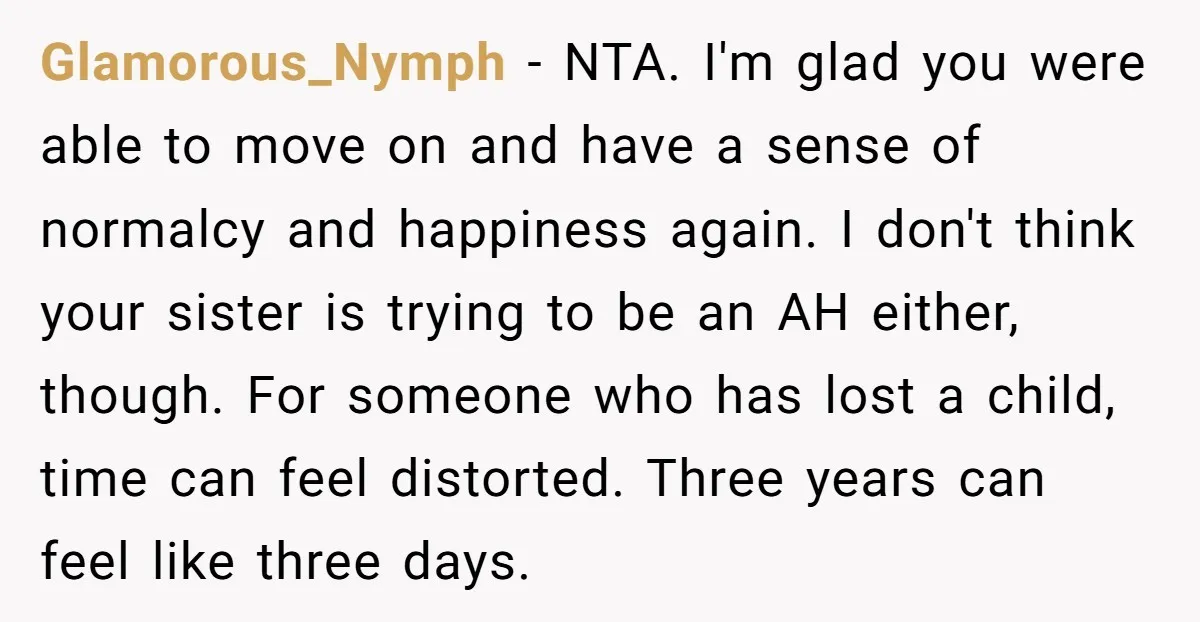 Glamorous_Nymph − NTA. I'm glad you were able to move on and have a sense of normalcy and happiness again. I don't think your sister is trying to be an...