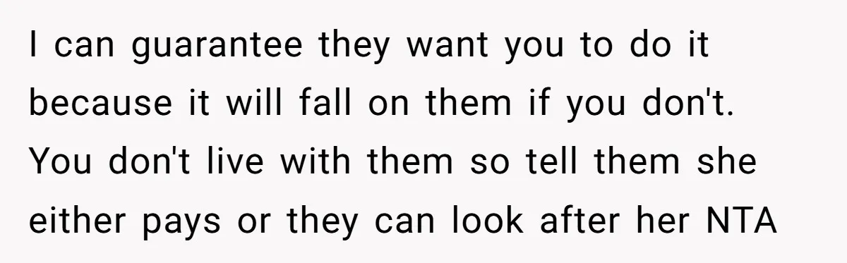 I can guarantee they want you to do it because it will fall on them if you don't. You don't live with them so tell them she either pays or...