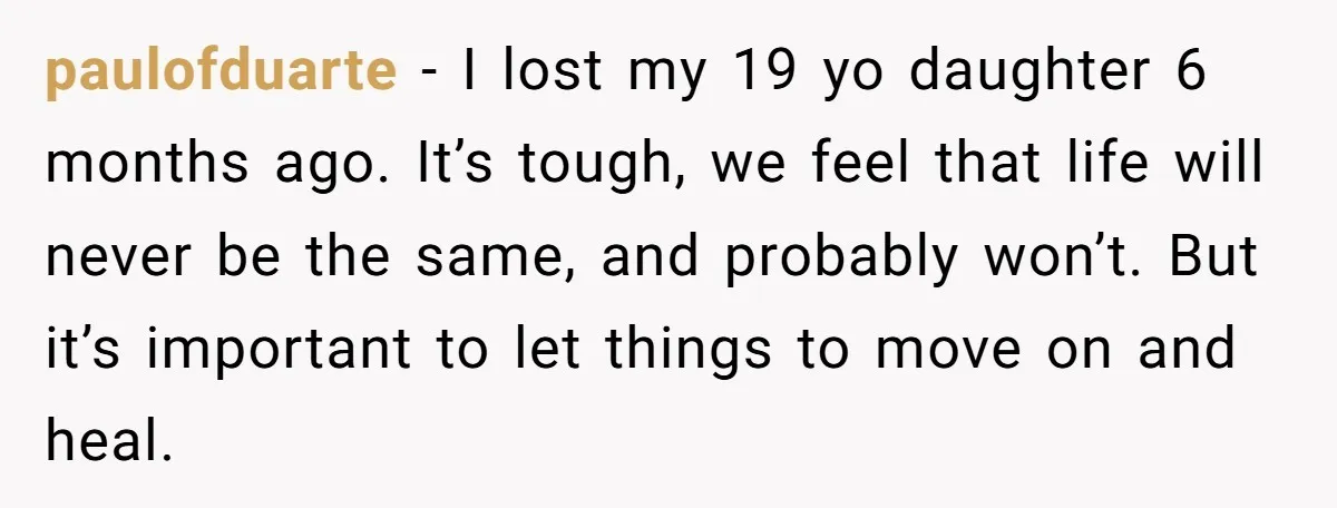 paulofduarte − I lost my 19 yo daughter 6 months ago. It’s tough, we feel that life will never be the same, and probably won’t. But it’s important to let...