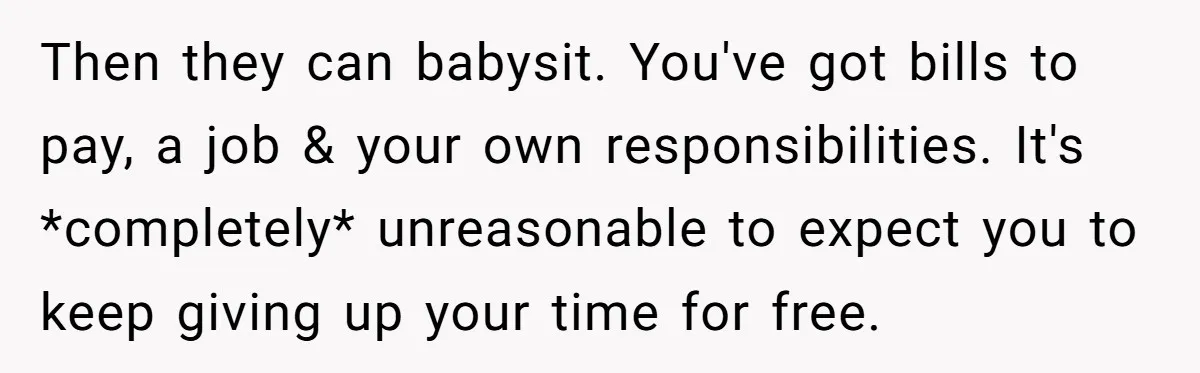 Then they can babysit. You've got bills to pay, a job & your own responsibilities. It's *completely* unreasonable to expect you to keep giving up your time for free.