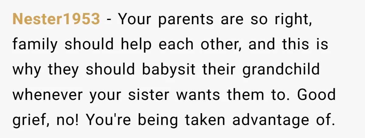 Nester1953 − Your parents are so right, family should help each other, and this is why they should babysit their grandchild whenever your sister wants them to. Good grief, no!...