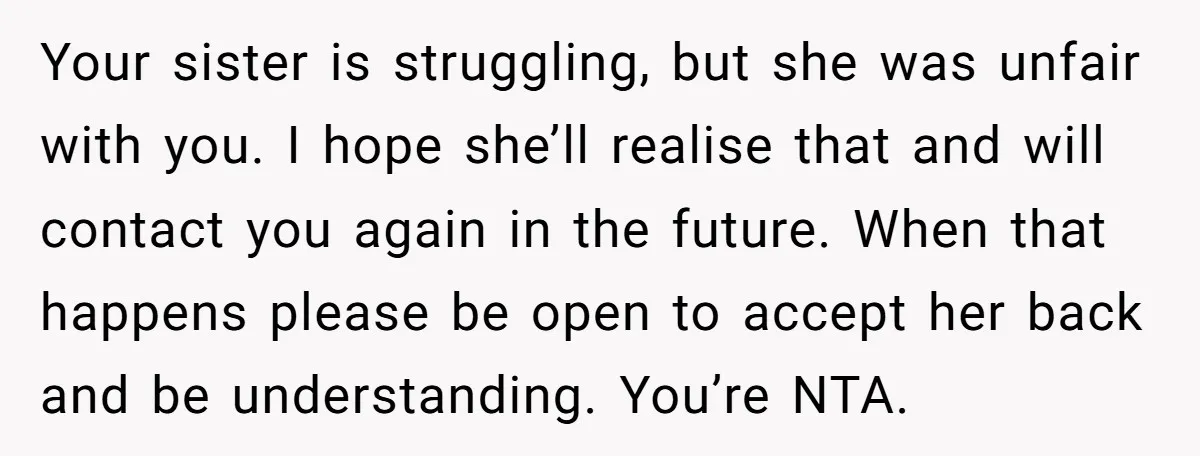 Your sister is struggling, but she was unfair with you. I hope she’ll realise that and will contact you again in the future. When that happens please be open to...