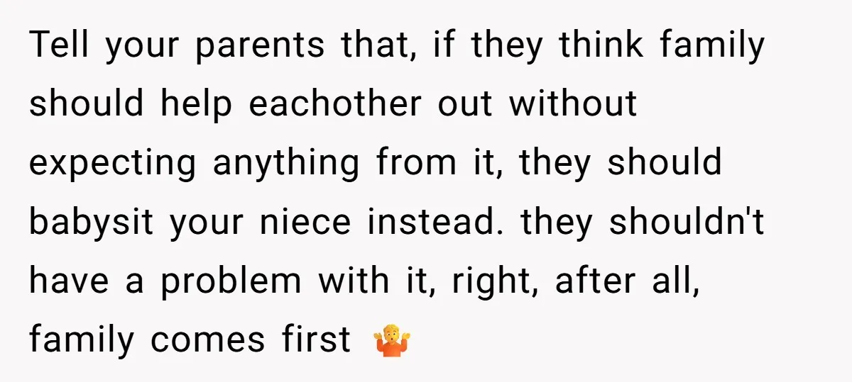 Tell your parents that, if they think family should help eachother out without expecting anything from it, they should babysit your niece instead. they shouldn't have a problem with it,...