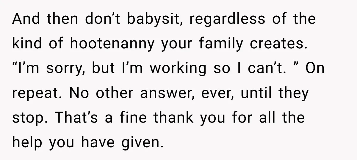 And then don’t babysit, regardless of the kind of hootenanny your family creates. “I’m sorry, but I’m working so I can’t. ” On repeat. No other answer, ever, until they...