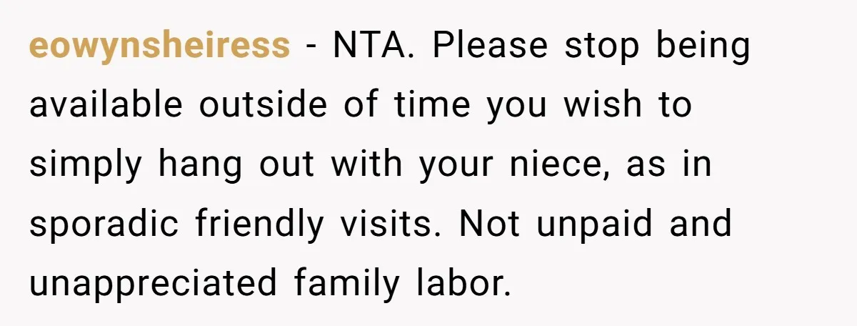 eowynsheiress − NTA. Please stop being available outside of time you wish to simply hang out with your niece, as in sporadic friendly visits. Not unpaid and unappreciated family labor.