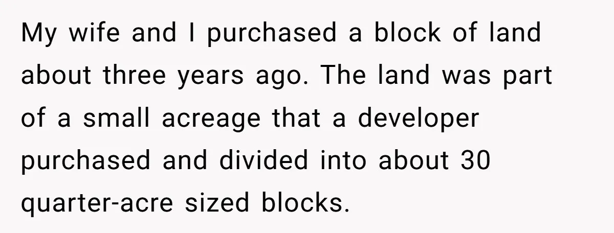My wife and I purchased a block of land about three years ago. The land was part of a small acreage that a developer purchased and divided into about 30...