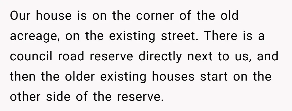 Our house is on the corner of the old acreage, on the existing street. There is a council road reserve directly next to us, and then the older existing houses...