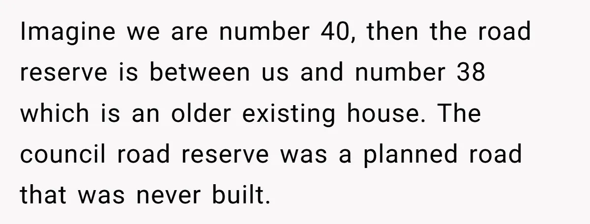 Imagine we are number 40, then the road reserve is between us and number 38 which is an older existing house. The council road reserve was a planned road that...