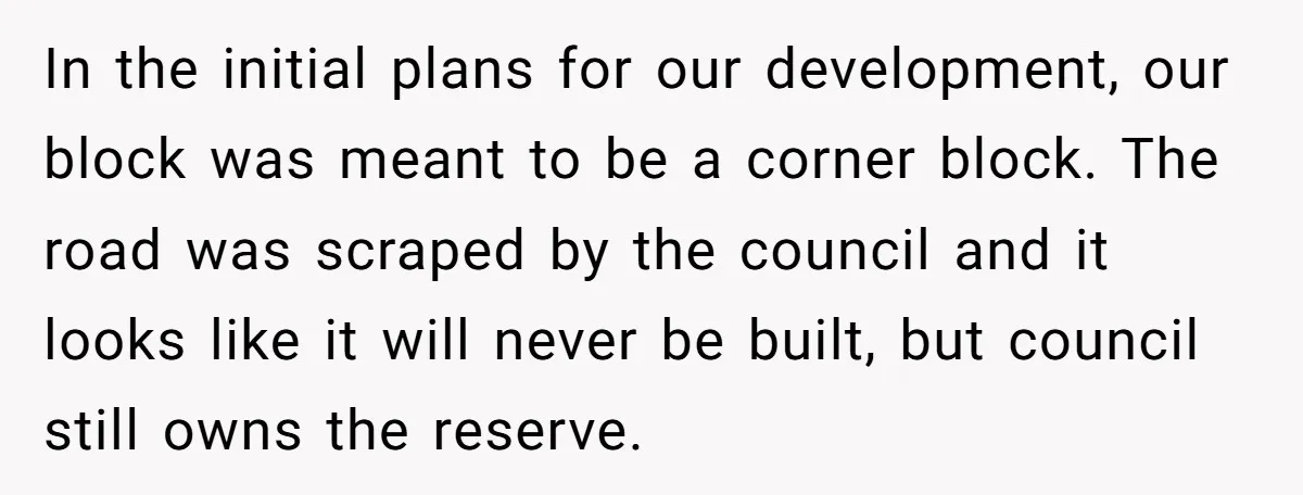 In the initial plans for our development, our block was meant to be a corner block. The road was scraped by the council and it looks like it will never...