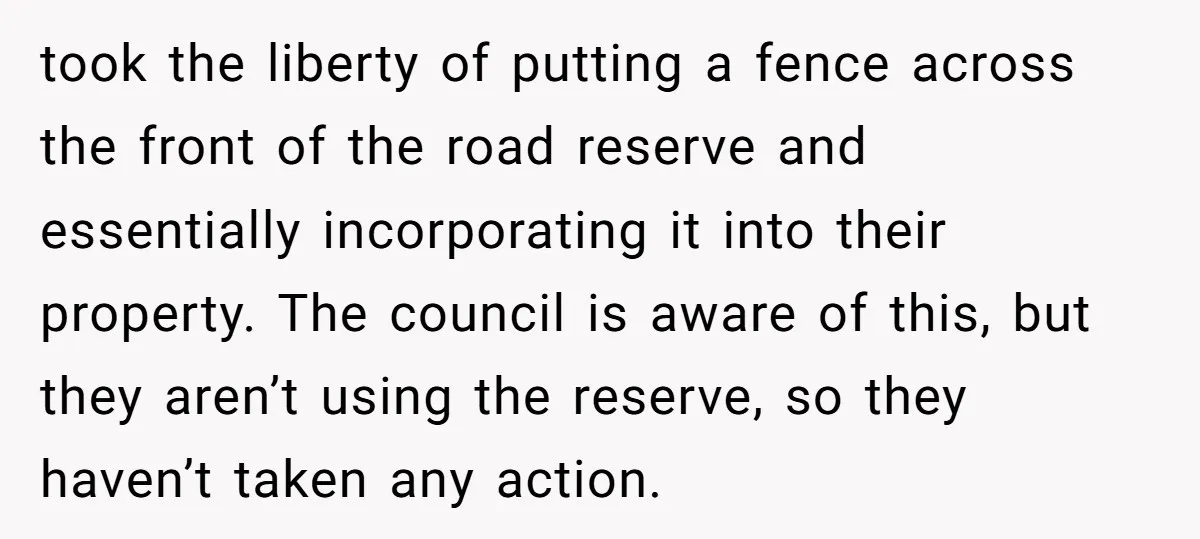 took the liberty of putting a fence across the front of the road reserve and essentially incorporating it into their property. The council is aware of this, but they aren’t...