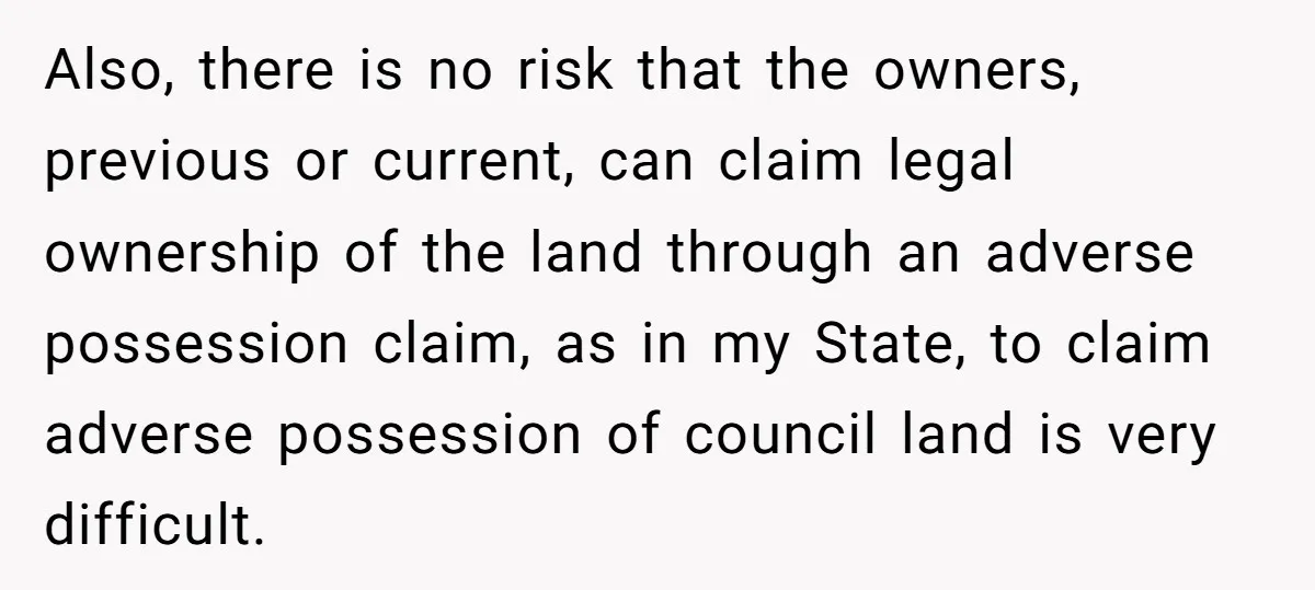 Also, there is no risk that the owners, previous or current, can claim legal ownership of the land through an adverse possession claim, as in my State, to claim adverse...