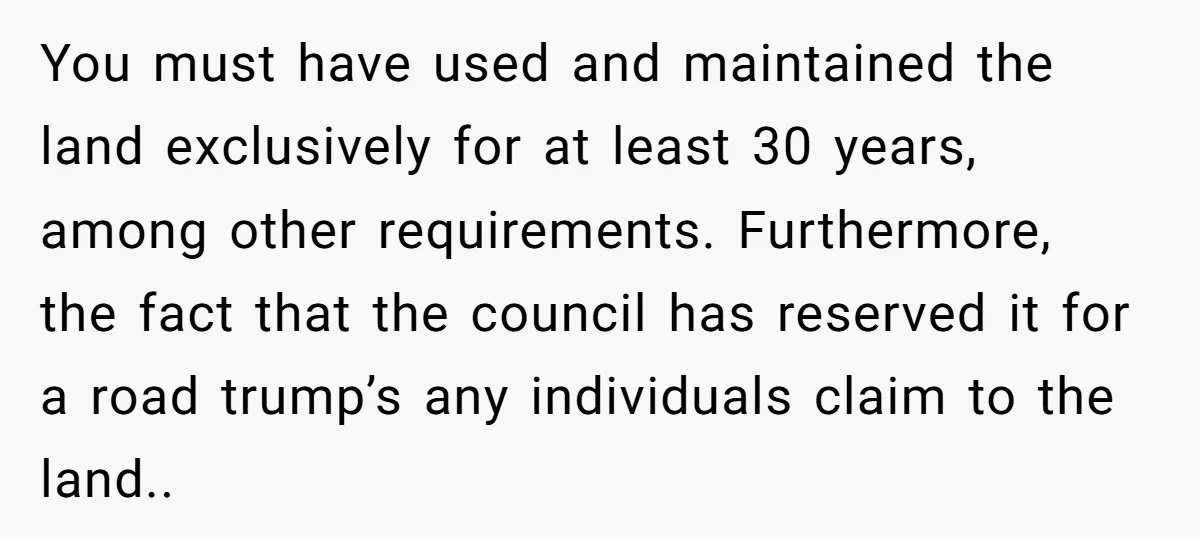 You must have used and maintained the land exclusively for at least 30 years, among other requirements. Furthermore, the fact that the council has reserved it for a road trump’s...