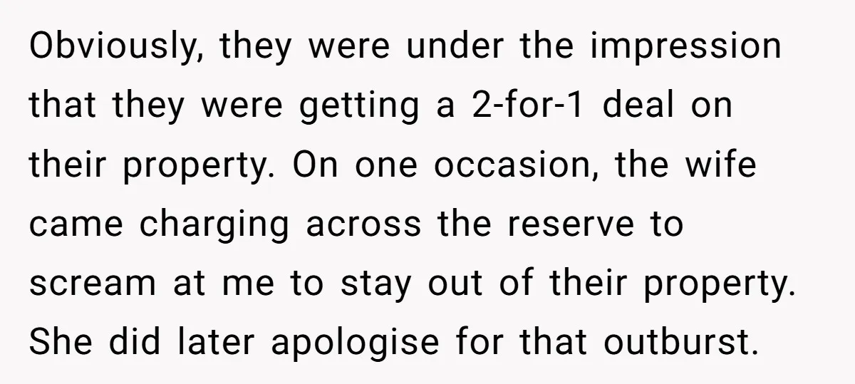 Obviously, they were under the impression that they were getting a 2-for-1 deal on their property. On one occasion, the wife came charging across the reserve to scream at me...