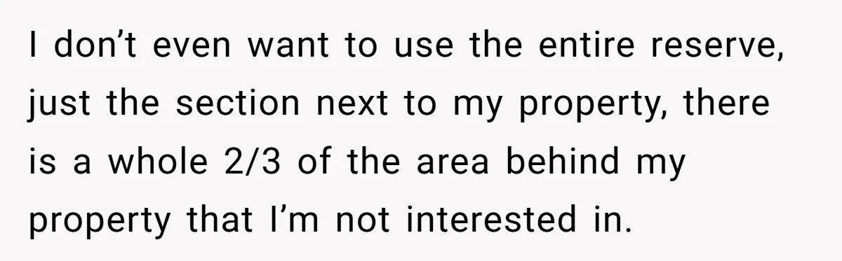 I don’t even want to use the entire reserve, just the section next to my property, there is a whole 2/3 of the area behind my property that I’m not...