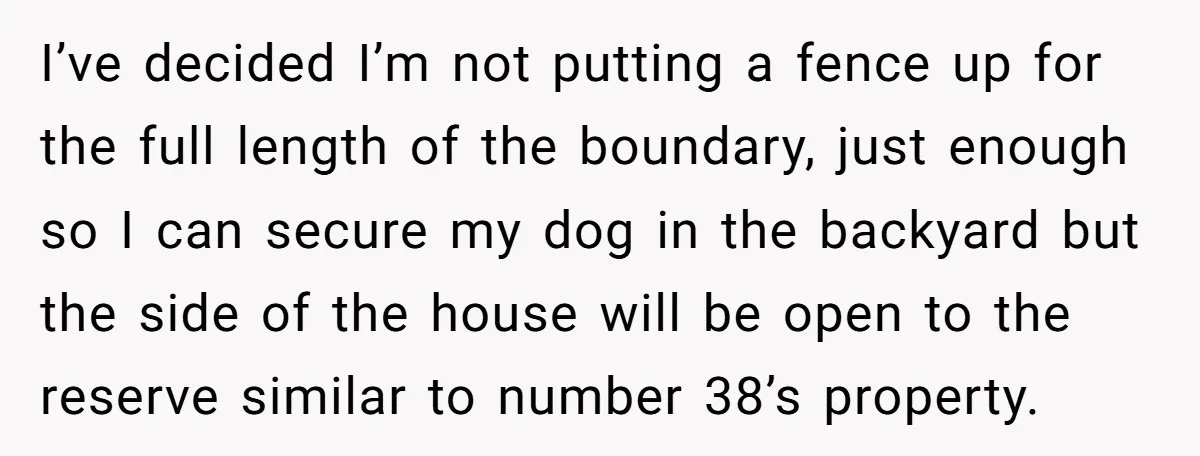 I’ve decided I’m not putting a fence up for the full length of the boundary, just enough so I can secure my dog in the backyard but the side of...