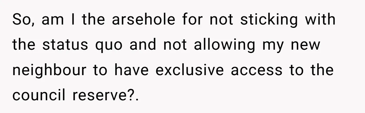 So, am I the arsehole for not sticking with the status quo and not allowing my new neighbour to have exclusive access to the council reserve?.