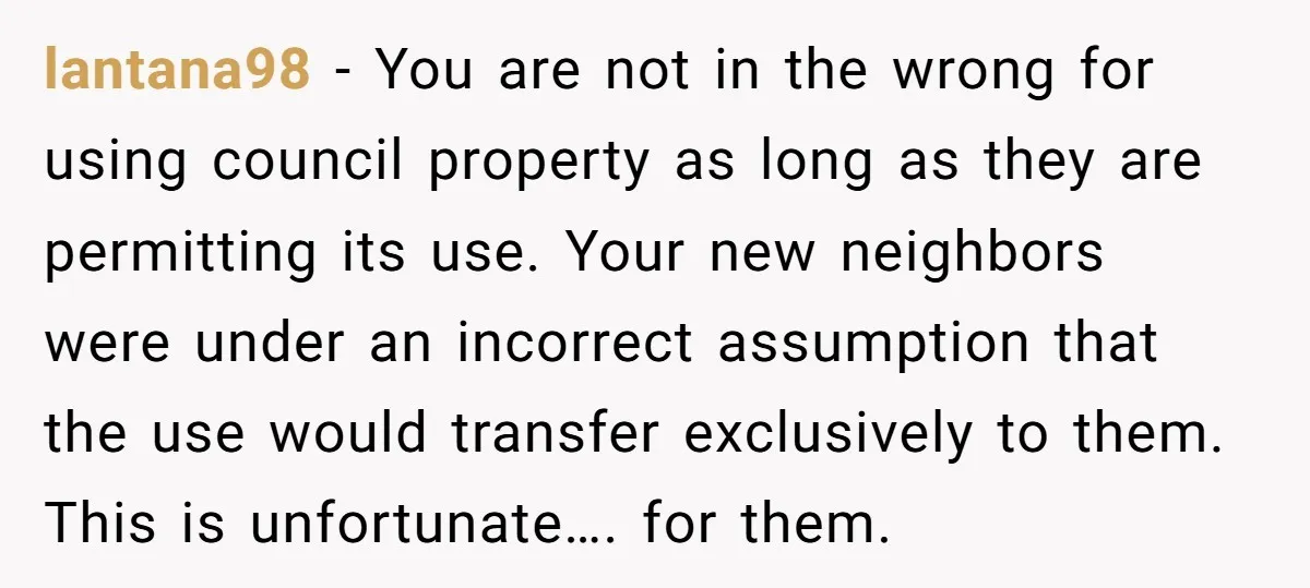 lantana98 − You are not in the wrong for using council property as long as they are permitting its use. Your new neighbors were under an incorrect assumption that the...