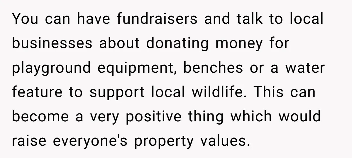 You can have fundraisers and talk to local businesses about donating money for playground equipment, benches or a water feature to support local wildlife. This can become a very positive...