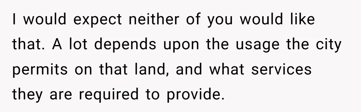 I would expect neither of you would like that. A lot depends upon the usage the city permits on that land, and what services they are required to provide.