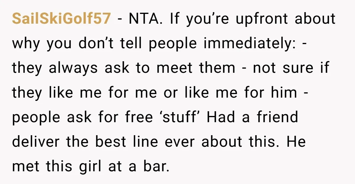 SailSkiGolf57 - NTA. If you’re upfront about why you don’t tell people immediately: - they always ask to meet them - not sure if they like me for me or...