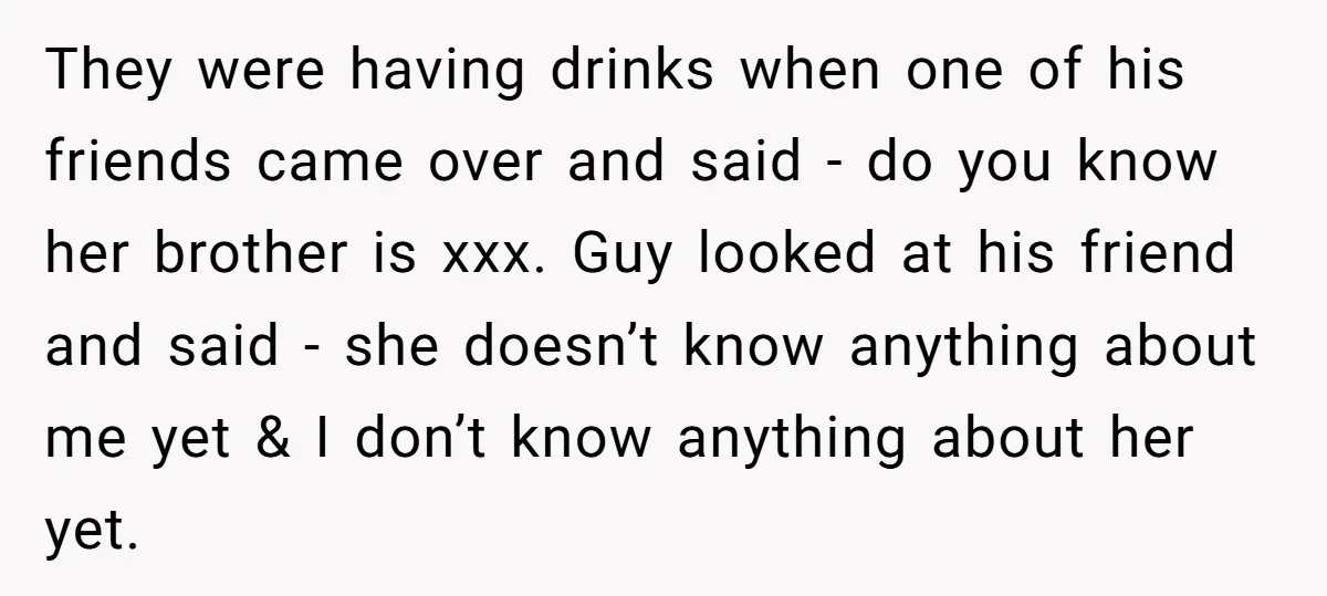 They were having drinks when one of his friends came over and said - do you know her brother is xxx. Guy looked at his friend and said - she...