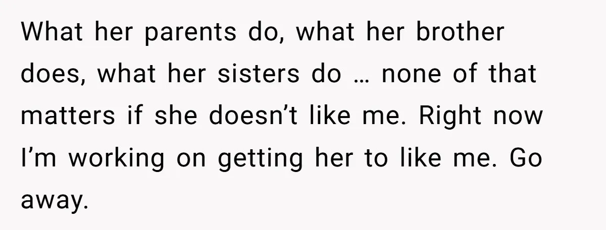What her parents do, what her brother does, what her sisters do … none of that matters if she doesn’t like me. Right now I’m working on getting her to...