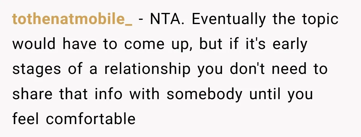tothenatmobile_ - NTA. Eventually the topic would have to come up, but if it's early stages of a relationship you don't need to share that info with somebody until you...