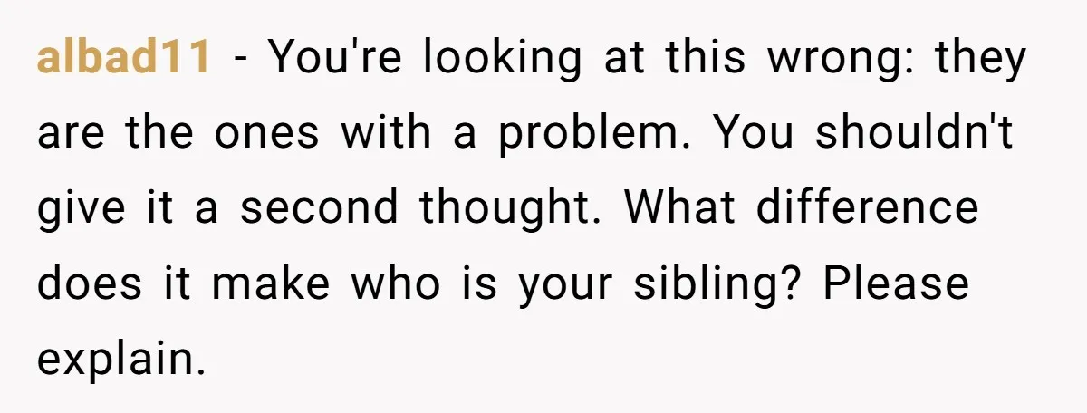albad11 - You're looking at this wrong: they are the ones with a problem. You shouldn't give it a second thought. What difference does it make who is your sibling?...