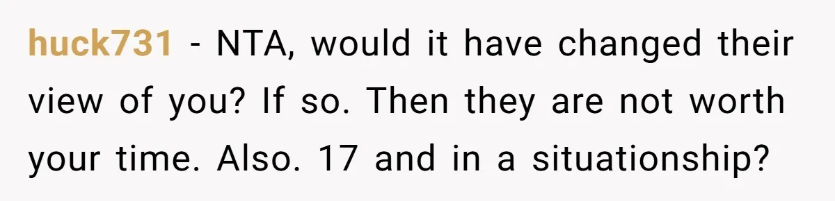 huck731 - NTA, would it have changed their view of you? If so. Then they are not worth your time. Also. 17 and in a situationship?