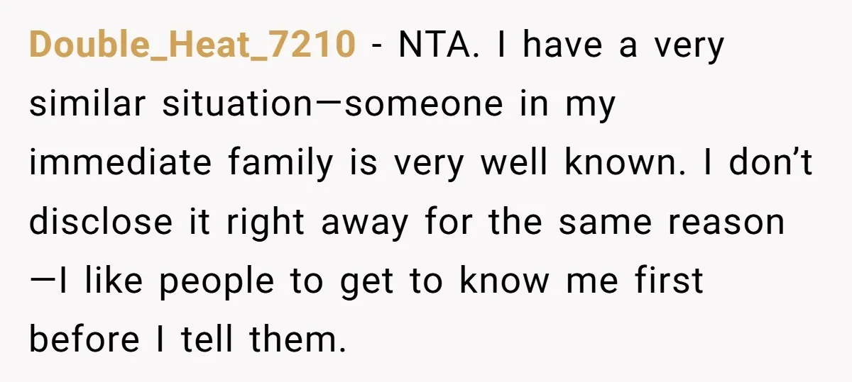 Double_Heat_7210 - NTA. I have a very similar situation—someone in my immediate family is very well known. I don’t disclose it right away for the same reason—I like people to...