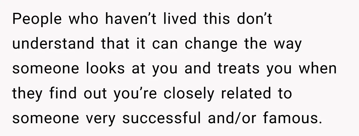People who haven’t lived this don’t understand that it can change the way someone looks at you and treats you when they find out you’re closely related to someone very...