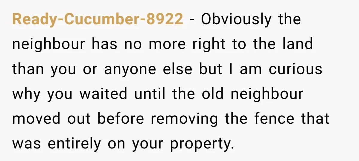 Ready-Cucumber-8922 − Obviously the neighbour has no more right to the land than you or anyone else but I am curious why you waited until the old neighbour moved out...
