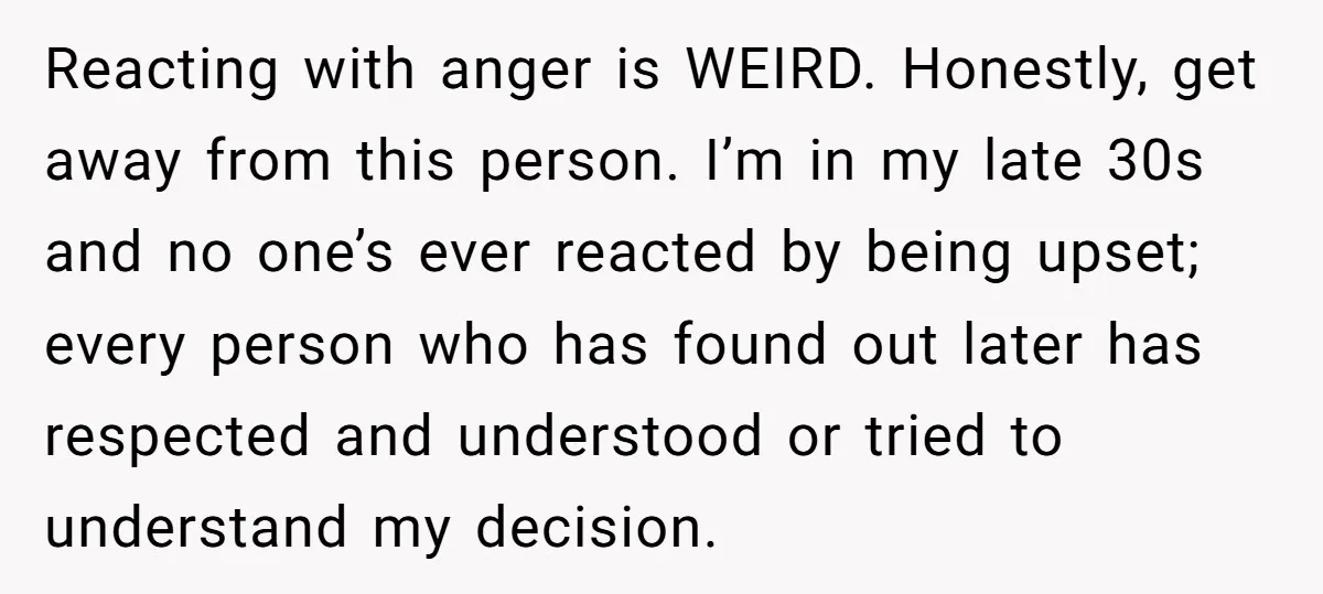 Reacting with anger is WEIRD. Honestly, get away from this person. I’m in my late 30s and no one’s ever reacted by being upset; every person who has found out...