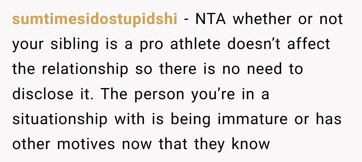 sumtimesidostupidshi - NTA whether or not your sibling is a pro athlete doesn’t affect the relationship so there is no need to disclose it. The person you’re in a situationship...