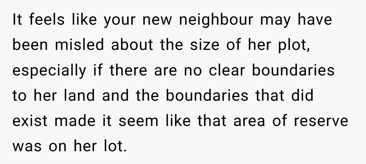 It feels like your new neighbour may have been misled about the size of her plot, especially if there are no clear boundaries to her land and the boundaries that...