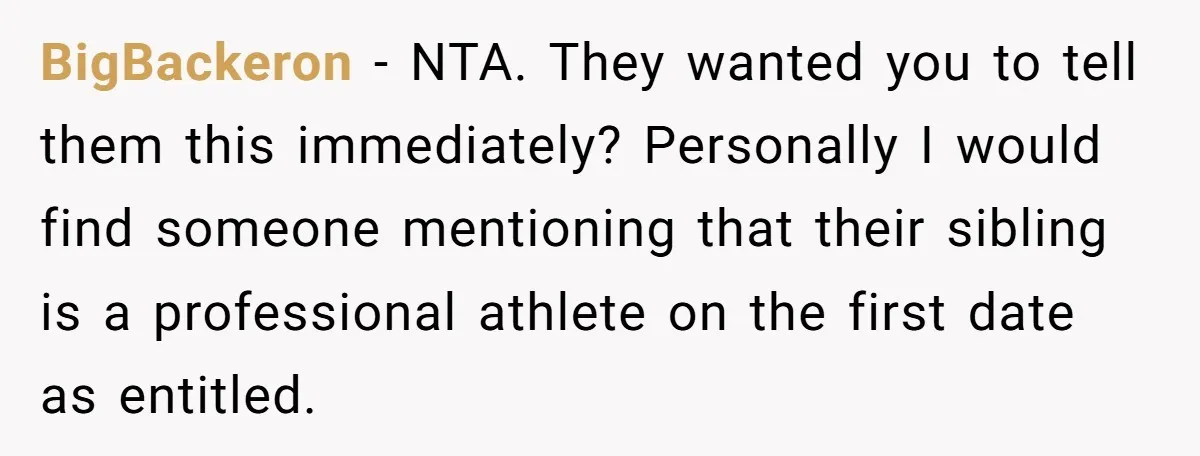 BigBackeron - NTA. They wanted you to tell them this immediately? Personally I would find someone mentioning that their sibling is a professional athlete on the first date as entitled.