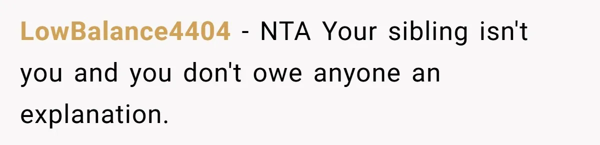 LowBalance4404 - NTA Your sibling isn't you and you don't owe anyone an explanation.