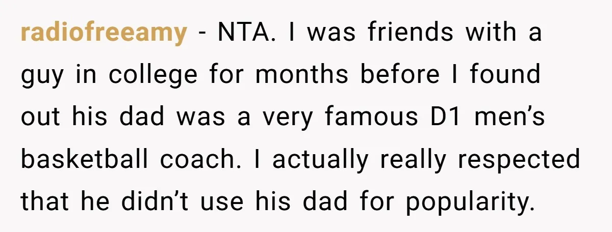 radiofreeamy - NTA. I was friends with a guy in college for months before I found out his dad was a very famous D1 men’s basketball coach. I actually really...