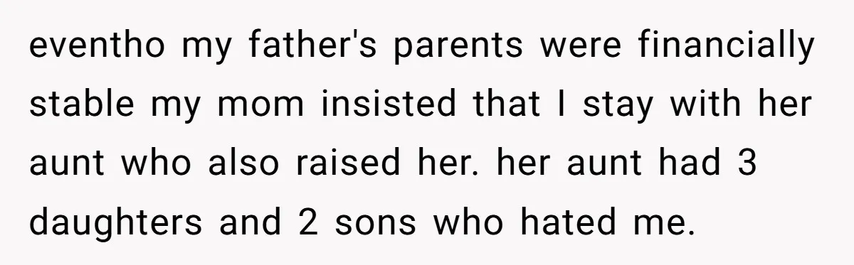 eventho my father's parents were financially stable my mom insisted that I stay with her aunt who also raised her. her aunt had 3 daughters and 2 sons who hated...
