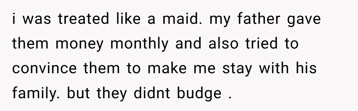 i was treated like a maid. my father gave them money monthly and also tried to convince them to make me stay with his family. but they didnt budge .