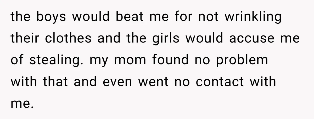 the boys would beat me for not wrinkling their clothes and the girls would accuse me of stealing. my mom found no problem with that and even went no contact...