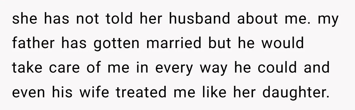 she has not told her husband about me. my father has gotten married but he would take care of me in every way he could and even his wife treated...